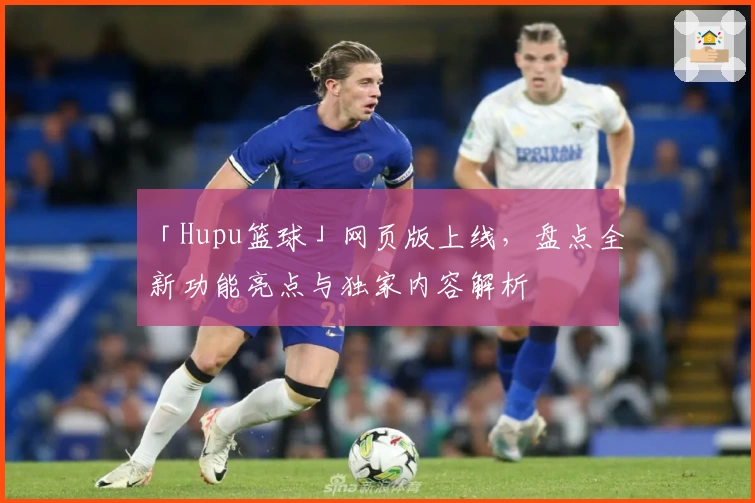 「Hupu篮球」网页版上线，盘点全新功能亮点与独家内容解析