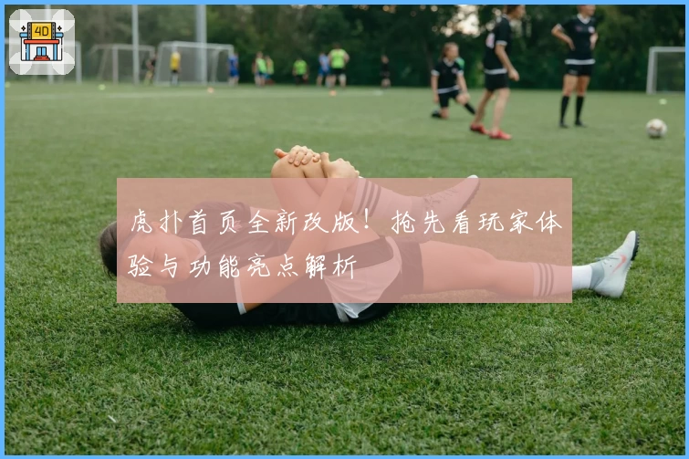 虎扑首页全新改版！抢先看玩家体验与功能亮点解析