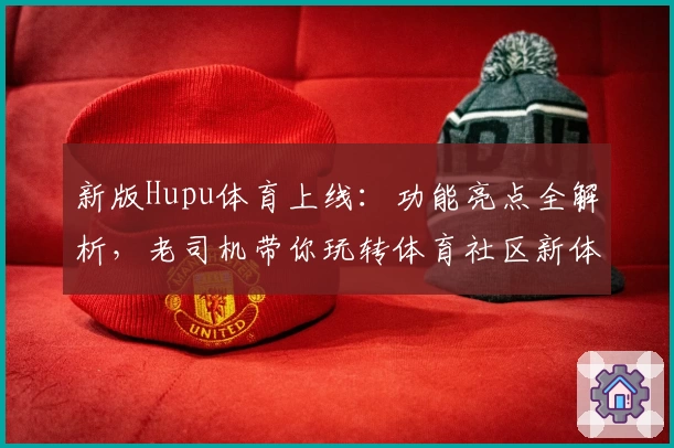 新版Hupu体育上线：功能亮点全解析，老司机带你玩转体育社区新体验
