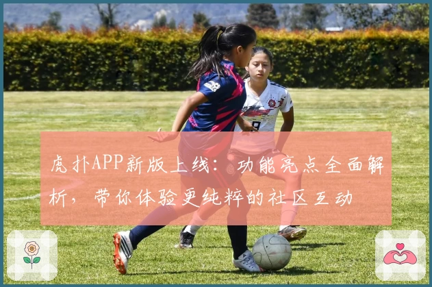 虎扑APP新版上线:功能亮点全面解析,带你体验更纯粹的社区互动