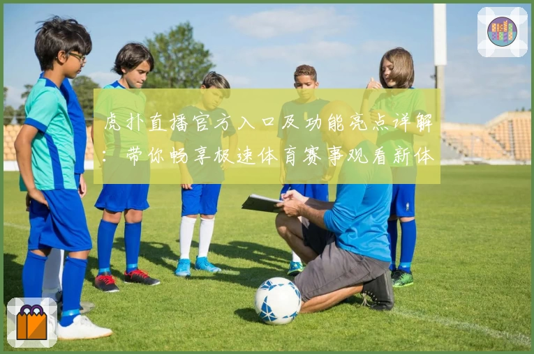 虎扑直播官方入口及功能亮点详解：带你畅享极速体育赛事观看新体验