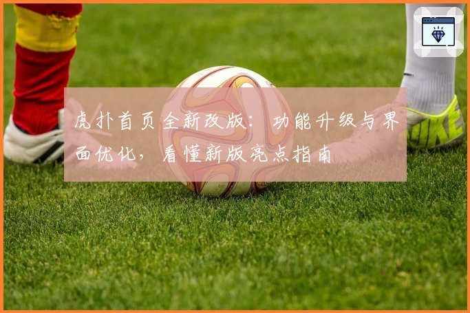 虎扑首页全新改版：功能升级与界面优化，看懂新版亮点指南