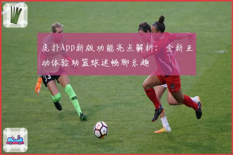 虎扑App新版功能亮点解析：全新互动体验助篮球迷畅聊乐趣