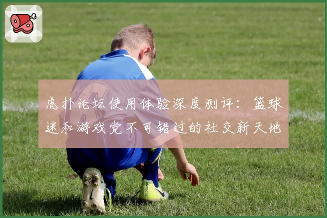 虎扑论坛使用体验深度测评：篮球迷和游戏党不可错过的社交新天地
