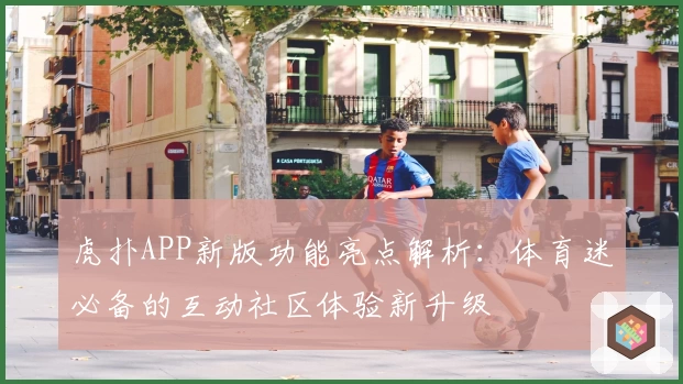 虎扑APP新版功能亮点解析：体育迷必备的互动社区体验新升级