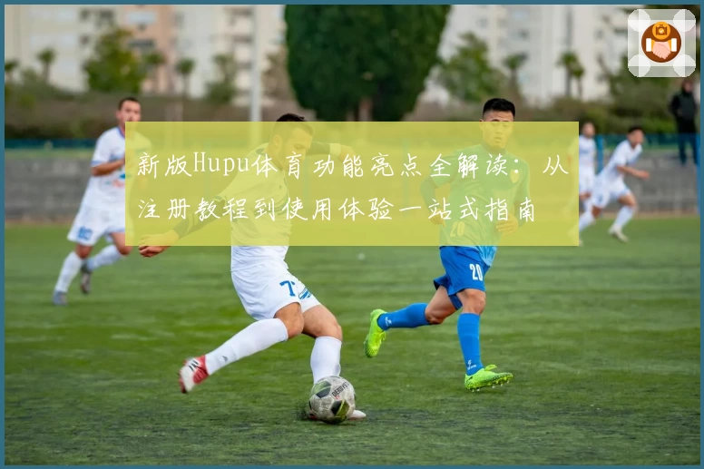 新版Hupu体育功能亮点全解读：从注册教程到使用体验一站式指南