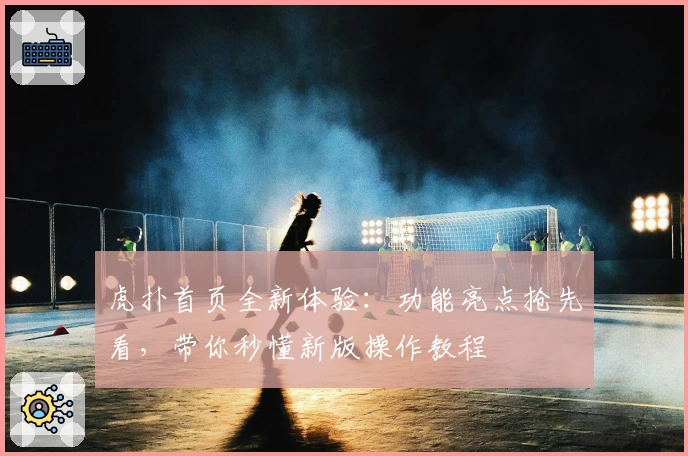 虎扑首页全新体验：功能亮点抢先看，带你秒懂新版操作教程