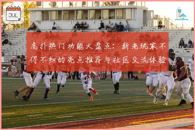 虎扑热门功能大盘点:新老玩家不得不知的亮点推荐与社区交流体验