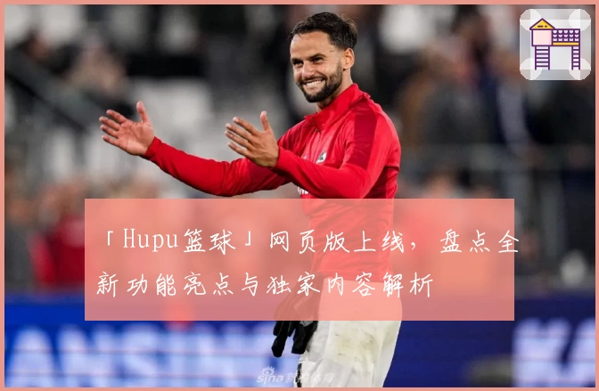 「Hupu篮球」网页版上线,盘点全新功能亮点与独家内容解析
