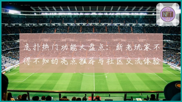 虎扑热门功能大盘点:新老玩家不得不知的亮点推荐与社区交流体验
