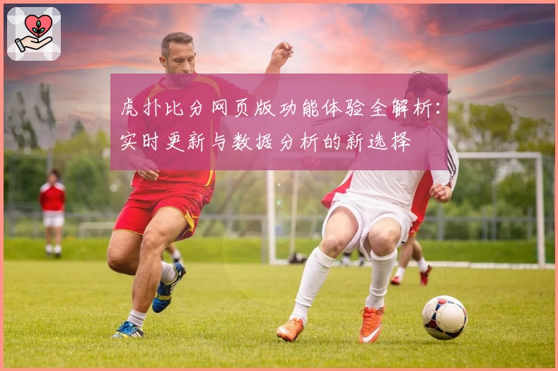 虎扑比分网页版功能体验全解析：实时更新与数据分析的新选择