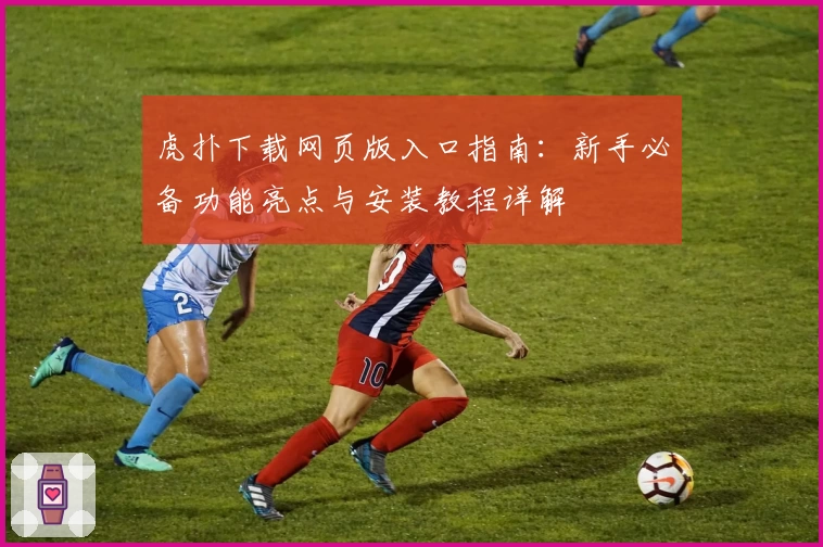 虎扑下载网页版入口指南：新手必备功能亮点与安装教程详解