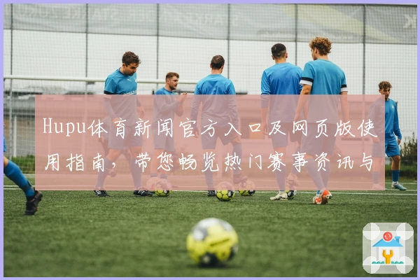 Hupu体育新闻官方入口及网页版使用指南，带您畅览热门赛事资讯与独家解读