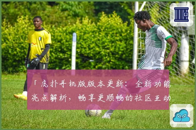 「虎扑手机版版本更新：全新功能亮点解析，畅享更顺畅的社区互动体验」